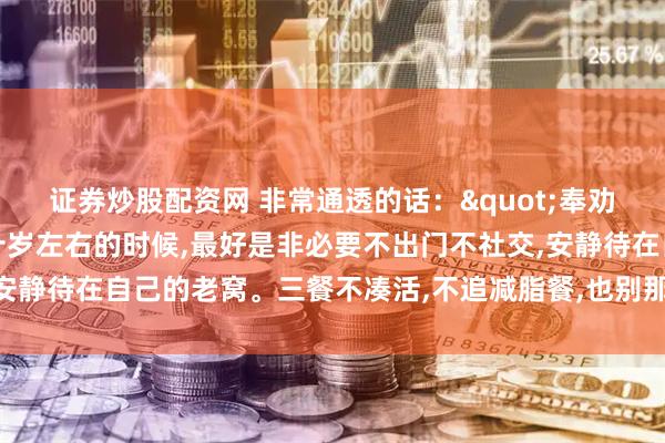证券炒股配资网 非常通透的话："奉劝老年朋友，年龄到了八十岁左右的时候,最好是非必要不出门不社交,安静待在自己的老窝。三餐不凑活,不追减脂餐,也别那么多讲究和禁忌”