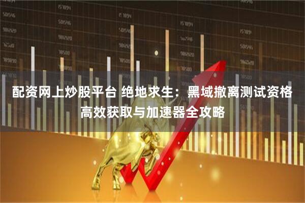 配资网上炒股平台 绝地求生：黑域撤离测试资格高效获取与加速器全攻略