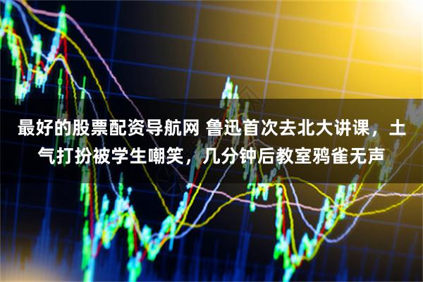 最好的股票配资导航网 鲁迅首次去北大讲课，土气打扮被学生嘲笑，几分钟后教室鸦雀无声