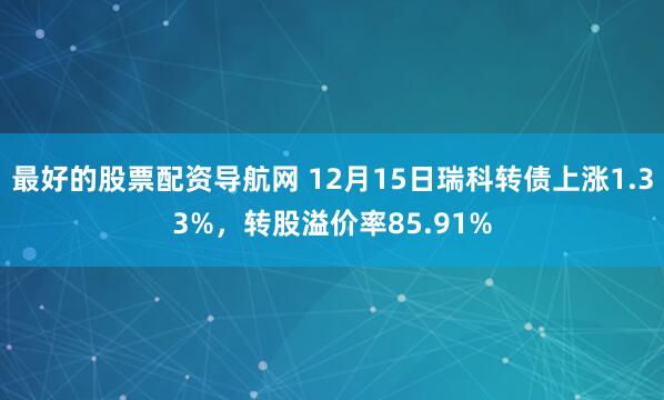 最好的股票配资导航网 12月15日瑞科转债上涨1.33%，转股溢价率85.91%