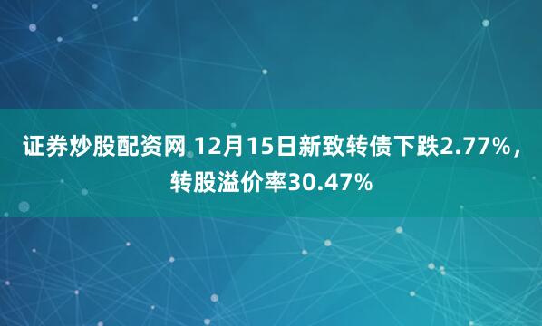 证券炒股配资网 12月15日新致转债下跌2.77%，转股溢价率30.47%