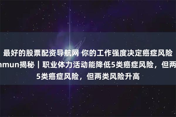 最好的股票配资导航网 你的工作强度决定癌症风险！Nat Commun揭秘｜职业体力活动能降低5类癌症风险，但两类风险升高