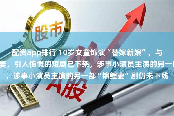 配资app排行 10岁女童饰演“替嫁新娘”，与20多岁男演员搭戏演夫妻，引人愤慨的短剧已下架，涉事小演员主演的另一部“锦鲤妻”剧仍未下线