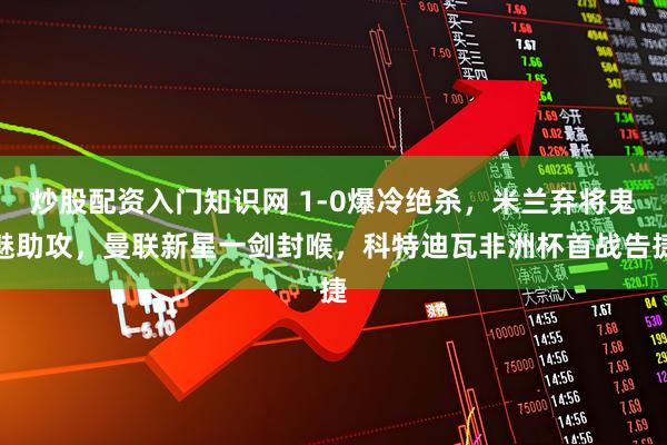 炒股配资入门知识网 1-0爆冷绝杀，米兰弃将鬼魅助攻，曼联新星一剑封喉，科特迪瓦非洲杯首战告捷