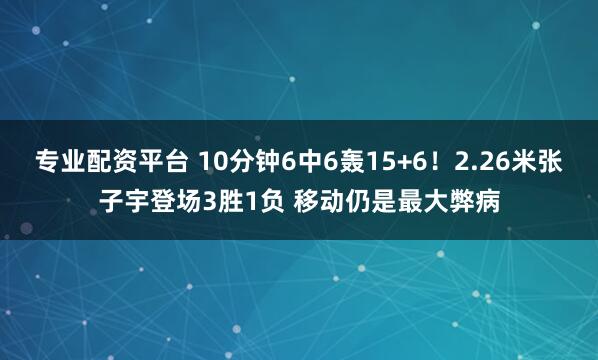 专业配资平台 10分钟6中6轰15+6！2.26米张子宇登场3胜1负 移动仍是最大弊病