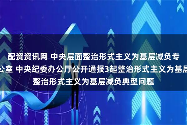 配资资讯网 中央层面整治形式主义为基层减负专项工作机制办公室 中央纪委办公厅公开通报3起整治形式主义为基层减负典型问题
