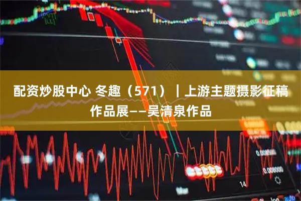 配资炒股中心 冬趣（571）｜上游主题摄影征稿作品展——吴清泉作品
