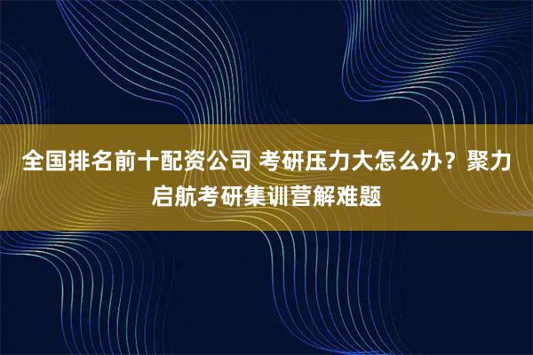 全国排名前十配资公司 考研压力大怎么办？聚力启航考研集训营解难题