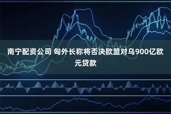 南宁配资公司 匈外长称将否决欧盟对乌900亿欧元贷款