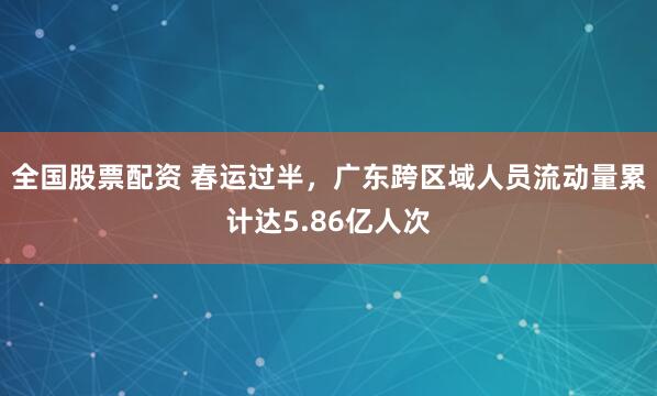 全国股票配资 春运过半，广东跨区域人员流动量累计达5.86亿人次