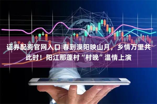 证券配资官网入口 春到漠阳映山月，乡情万里共此时！阳江那蓬村“村晚”温情上演