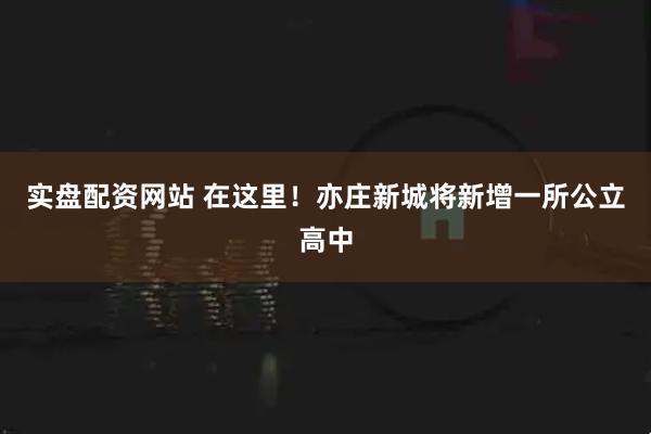 实盘配资网站 在这里!亦庄新城将新增一所公立高中