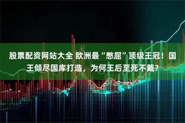 股票配资网站大全 欧洲最“憋屈”顶级王冠!国王倾尽国库打造,为何王后至死不戴?