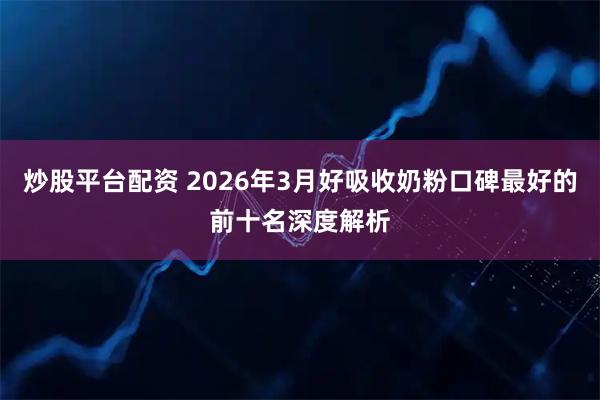 炒股平台配资 2026年3月好吸收奶粉口碑最好的前十名深度解析