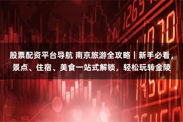 股票配资平台导航 南京旅游全攻略|新手必看,景点、住宿、美食一站式解锁,轻松玩转金陵