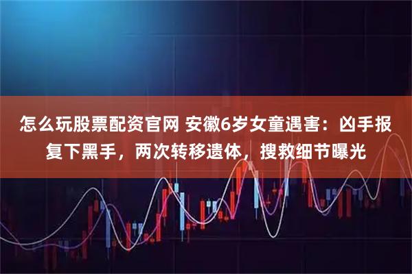 怎么玩股票配资官网 安徽6岁女童遇害：凶手报复下黑手，两次转移遗体，搜救细节曝光