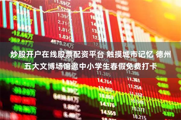炒股开户在线股票配资平台 触摸城市记忆 德州五大文博场馆邀中小学生春假免费打卡