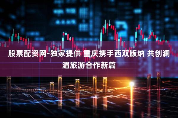 股票配资网-独家提供 重庆携手西双版纳 共创澜湄旅游合作新篇
