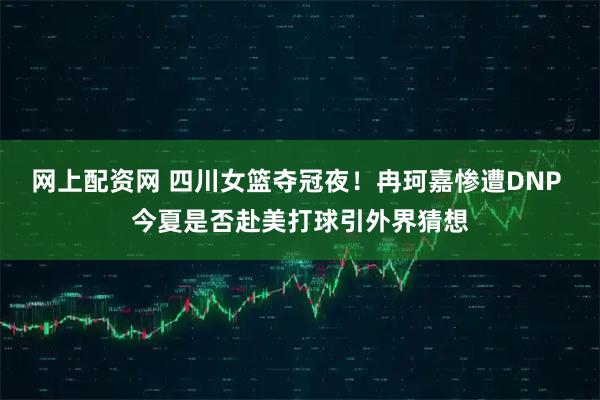 网上配资网 四川女篮夺冠夜！冉珂嘉惨遭DNP 今夏是否赴美打球引外界猜想