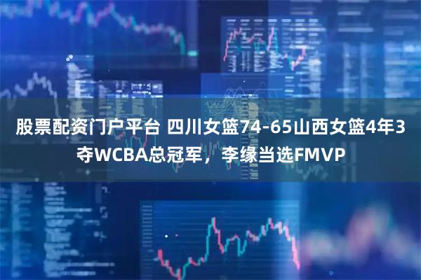 股票配资门户平台 四川女篮74-65山西女篮4年3夺WCBA总冠军，李缘当选FMVP