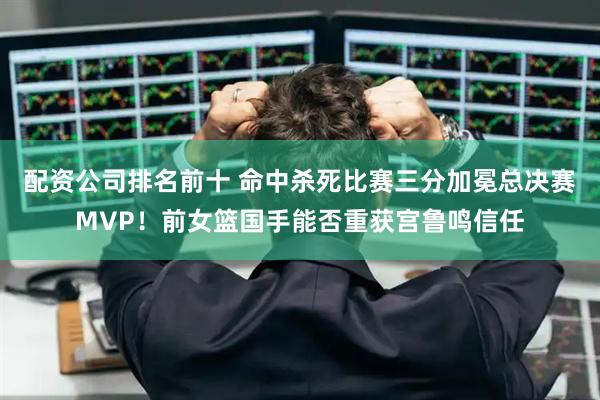 配资公司排名前十 命中杀死比赛三分加冕总决赛MVP！前女篮国手能否重获宫鲁鸣信任