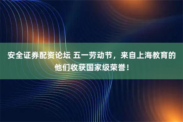安全证券配资论坛 五一劳动节，来自上海教育的他们收获国家级荣誉！