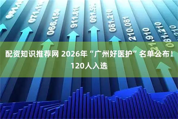 配资知识推荐网 2026年“广州好医护”名单公布！120人入选