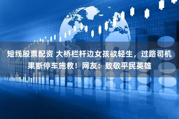 短线股票配资 大桥栏杆边女孩欲轻生，过路司机果断停车施救！网友：致敬平民英雄